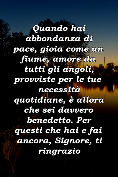 Quando hai abbondanza di pace, gioia come un fiume, amore da tutti gli angoli, provviste per le tue necessità quotidiane, è allora che sei davvero benedetto. Per questi che hai e fai ancora, Signore, ti ringrazio