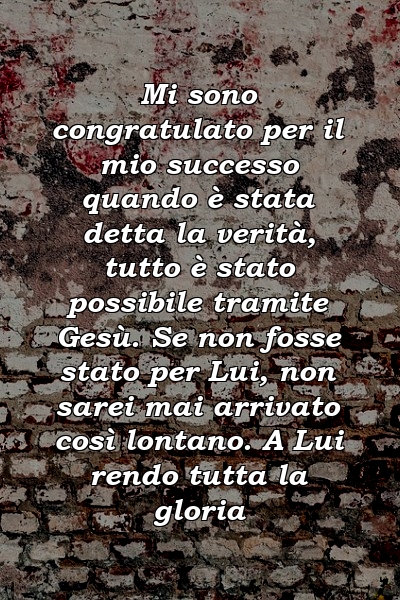 Mi sono congratulato per il mio successo quando è stata detta la verità, tutto è stato possibile tramite Gesù. Se non fosse stato per Lui, non sarei mai arrivato così lontano. A Lui rendo tutta la gloria