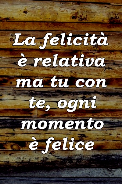 La felicità è relativa ma tu con te, ogni momento è felice