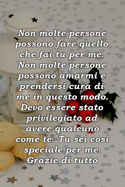 Non molte persone possono fare quello che fai tu per me. Non molte persone possono amarmi e prendersi cura di me in questo modo. Devo essere stato privilegiato ad avere qualcuno come te. Tu sei cosi speciale per me. Grazie di tutto