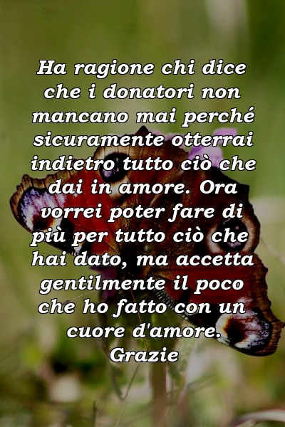 Ha ragione chi dice che i donatori non mancano mai perché sicuramente otterrai indietro tutto ciò che dai in amore. Ora vorrei poter fare di più per tutto ciò che hai dato, ma accetta gentilmente il poco che ho fatto con un cuore d