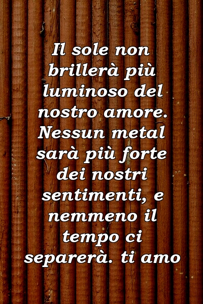 Il sole non brillerà più luminoso del nostro amore. Nessun metal sarà più forte dei nostri sentimenti, e nemmeno il tempo ci separerà. ti amo