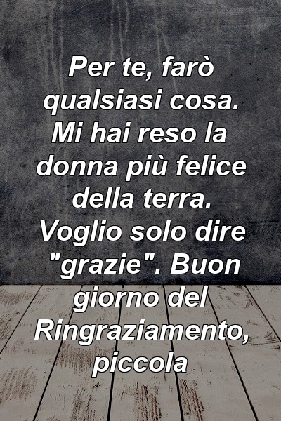 Per te, farò qualsiasi cosa. Mi hai reso la donna più felice della terra. Voglio solo dire "grazie". Buon giorno del Ringraziamento, piccola