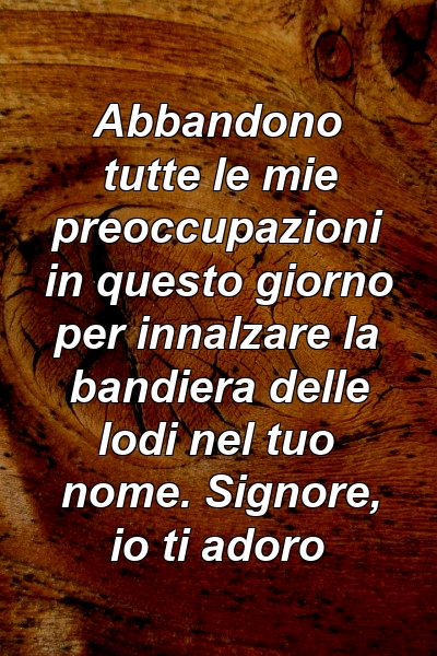 Abbandono tutte le mie preoccupazioni in questo giorno per innalzare la bandiera delle lodi nel tuo nome. Signore, io ti adoro