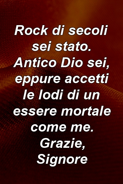 Rock di secoli sei stato. Antico Dio sei, eppure accetti le lodi di un essere mortale come me. Grazie, Signore