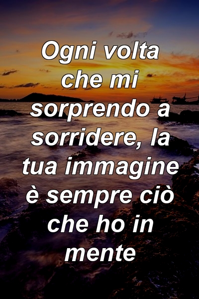 Ogni volta che mi sorprendo a sorridere, la tua immagine è sempre ciò che ho in mente