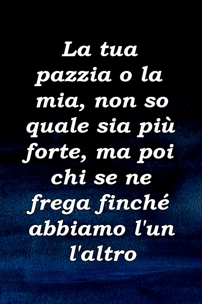 La tua pazzia o la mia, non so quale sia più forte, ma poi chi se ne frega finché abbiamo l