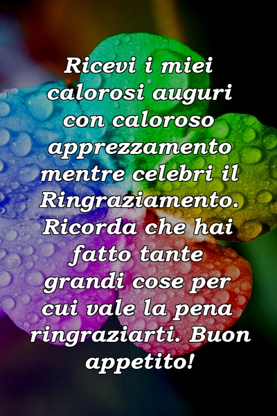 Ricevi i miei calorosi auguri con caloroso apprezzamento mentre celebri il Ringraziamento. Ricorda che hai fatto tante grandi cose per cui vale la pena ringraziarti. Buon appetito!