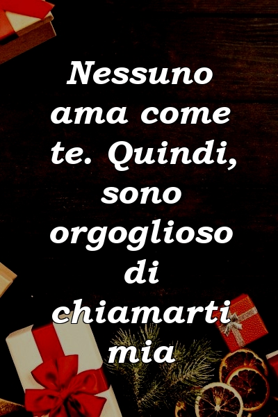 Nessuno ama come te. Quindi, sono orgoglioso di chiamarti mia