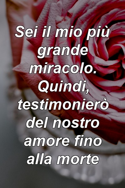 Sei il mio più grande miracolo. Quindi, testimonierò del nostro amore fino alla morte