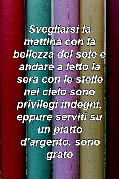 Svegliarsi la mattina con la bellezza del sole e andare a letto la sera con le stelle nel cielo sono privilegi indegni, eppure serviti su un piatto d