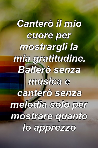 Canterò il mio cuore per mostrargli la mia gratitudine. Ballerò senza musica e canterò senza melodia solo per mostrare quanto lo apprezzo