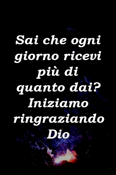 Sai che ogni giorno ricevi più di quanto dai? Iniziamo ringraziando Dio