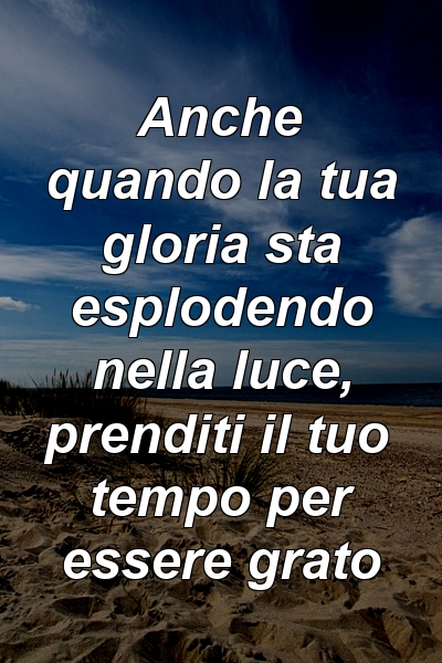 Anche quando la tua gloria sta esplodendo nella luce, prenditi il ​​tuo tempo per essere grato