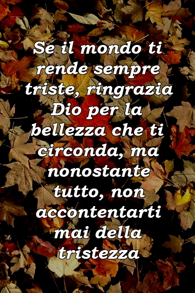 Se il mondo ti rende sempre triste, ringrazia Dio per la bellezza che ti circonda, ma nonostante tutto, non accontentarti mai della tristezza