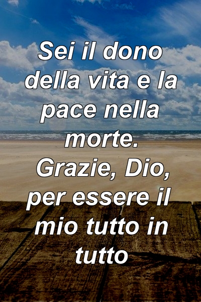 Sei il dono della vita e la pace nella morte. Grazie, Dio, per essere il mio tutto in tutto