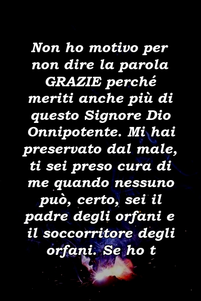 Non ho motivo per non dire la parola GRAZIE perché meriti anche più di questo Signore Dio Onnipotente. Mi hai preservato dal male, ti sei preso cura di me quando nessuno può, certo, sei il padre degli orfani e il soccorritore degli orfani. Se ho t