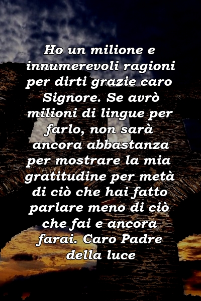 Ho un milione e innumerevoli ragioni per dirti grazie caro Signore. Se avrò milioni di lingue per farlo, non sarà ancora abbastanza per mostrare la mia gratitudine per metà di ciò che hai fatto parlare meno di ciò che fai e ancora farai. Caro Padre della luce