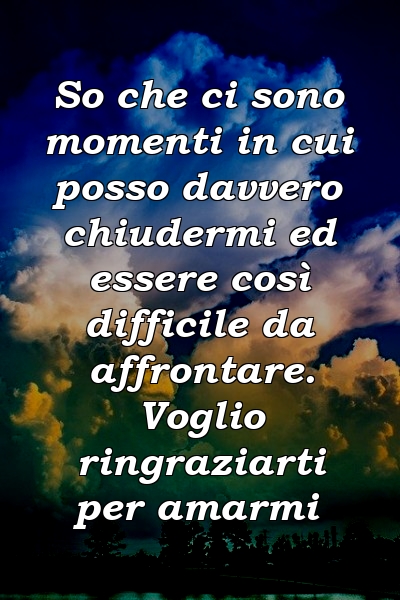 So che ci sono momenti in cui posso davvero chiudermi ed essere così difficile da affrontare. Voglio ringraziarti per amarmi