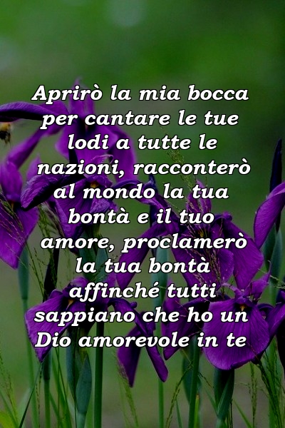 Aprirò la mia bocca per cantare le tue lodi a tutte le nazioni, racconterò al mondo la tua bontà e il tuo amore, proclamerò la tua bontà affinché tutti sappiano che ho un Dio amorevole in te