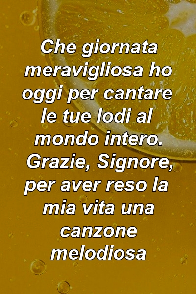 Che giornata meravigliosa ho oggi per cantare le tue lodi al mondo intero. Grazie, Signore, per aver reso la mia vita una canzone melodiosa