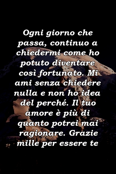 Ogni giorno che passa, continuo a chiedermi come ho potuto diventare così fortunato. Mi ami senza chiedere nulla e non ho idea del perché. Il tuo amore è più di quanto potrei mai ragionare. Grazie mille per essere te