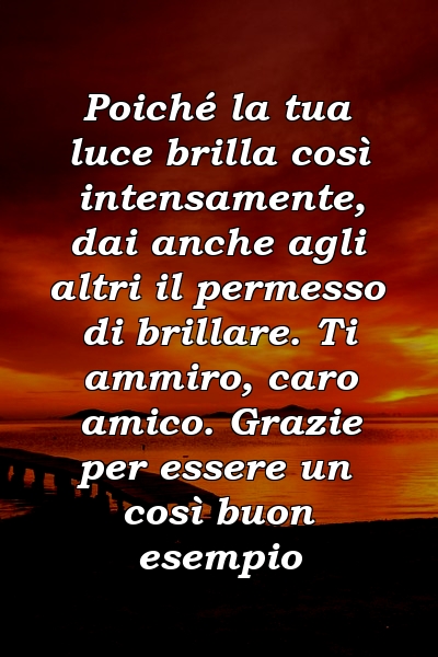 Poiché la tua luce brilla così intensamente, dai anche agli altri il permesso di brillare. Ti ammiro, caro amico. Grazie per essere un così buon esempio