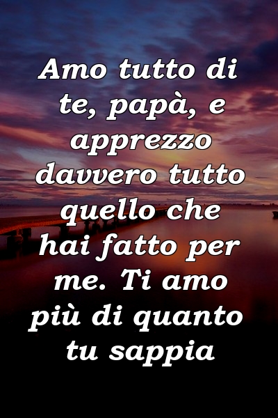 Amo tutto di te, papà, e apprezzo davvero tutto quello che hai fatto per me. Ti amo più di quanto tu sappia