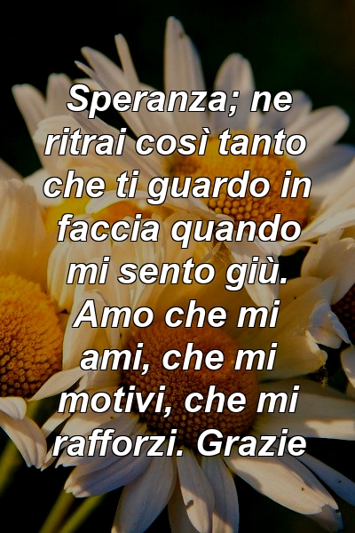 Speranza; ne ritrai così tanto che ti guardo in faccia quando mi sento giù. Amo che mi ami, che mi motivi, che mi rafforzi. Grazie