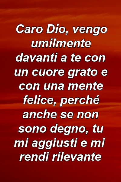 Caro Dio, vengo umilmente davanti a te con un cuore grato e con una mente felice, perché anche se non sono degno, tu mi aggiusti e mi rendi rilevante