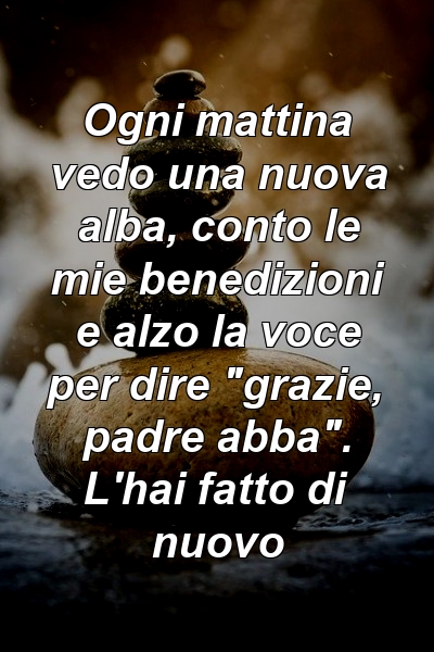 Ogni mattina vedo una nuova alba, conto le mie benedizioni e alzo la voce per dire "grazie, padre abba". L