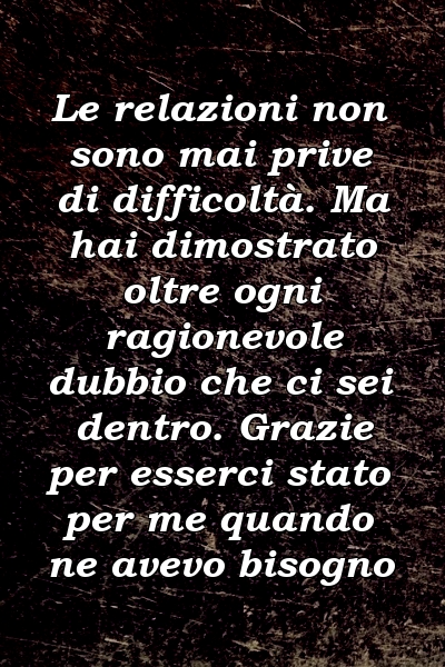 Le relazioni non sono mai prive di difficoltà. Ma hai dimostrato oltre ogni ragionevole dubbio che ci sei dentro. Grazie per esserci stato per me quando ne avevo bisogno