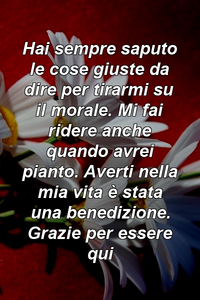 Hai sempre saputo le cose giuste da dire per tirarmi su il morale. Mi fai ridere anche quando avrei pianto. Averti nella mia vita è stata una benedizione. Grazie per essere qui