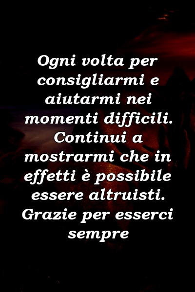 Ogni volta per consigliarmi e aiutarmi nei momenti difficili. Continui a mostrarmi che in effetti è possibile essere altruisti. Grazie per esserci sempre