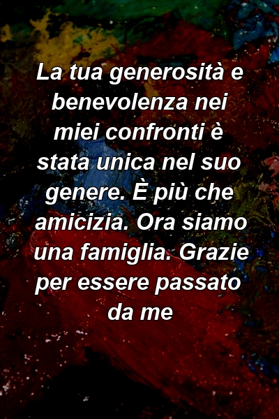 La tua generosità e benevolenza nei miei confronti è stata unica nel suo genere. È più che amicizia. Ora siamo una famiglia. Grazie per essere passato da me