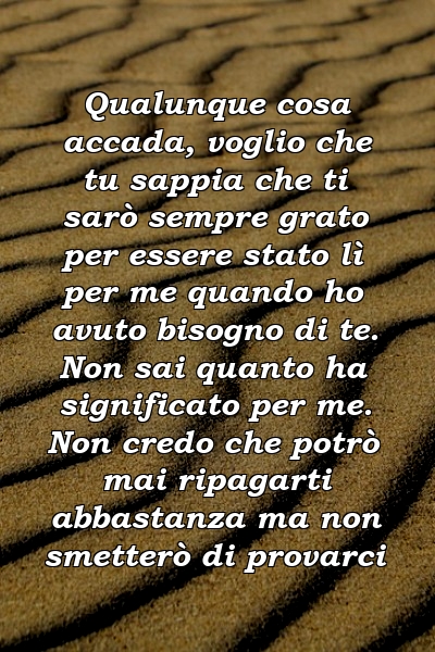 Qualunque cosa accada, voglio che tu sappia che ti sarò sempre grato per essere stato lì per me quando ho avuto bisogno di te. Non sai quanto ha significato per me. Non credo che potrò mai ripagarti abbastanza ma non smetterò di provarci