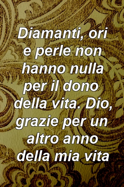 Diamanti, ori e perle non hanno nulla per il dono della vita. Dio, grazie per un altro anno della mia vita