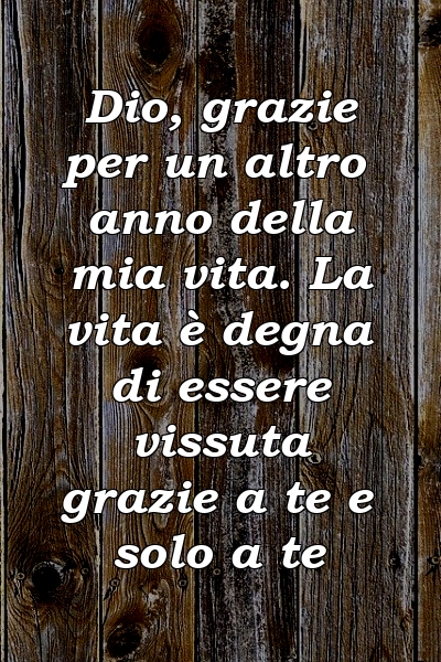 Dio, grazie per un altro anno della mia vita. La vita è degna di essere vissuta grazie a te e solo a te