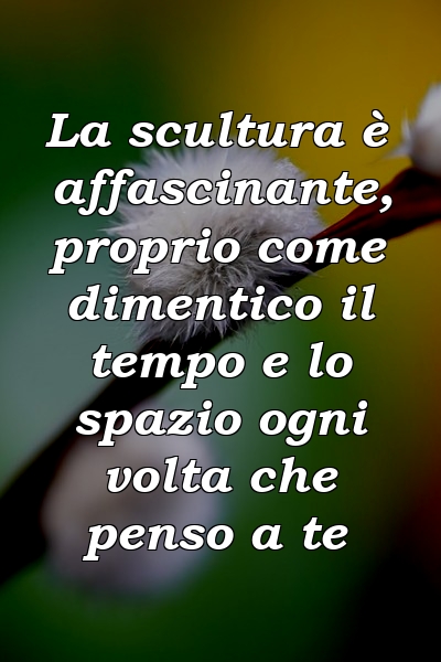 La scultura è affascinante, proprio come dimentico il tempo e lo spazio ogni volta che penso a te