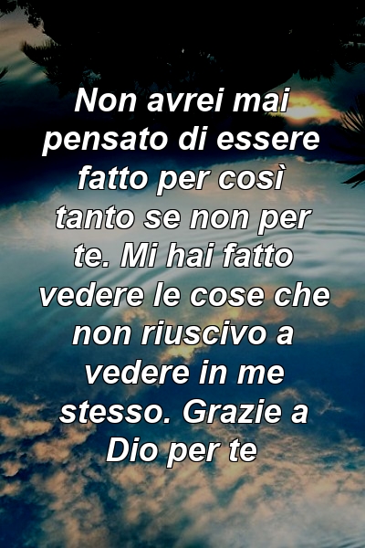 Non avrei mai pensato di essere fatto per così tanto se non per te. Mi hai fatto vedere le cose che non riuscivo a vedere in me stesso. Grazie a Dio per te