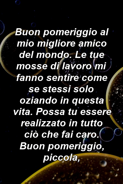 Buon pomeriggio al mio migliore amico del mondo. Le tue mosse di lavoro mi fanno sentire come se stessi solo oziando in questa vita. Possa tu essere realizzato in tutto ciò che fai caro. Buon pomeriggio, piccola,