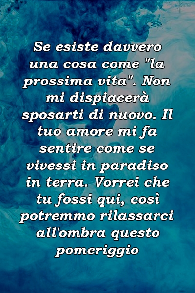 Se esiste davvero una cosa come "la prossima vita". Non mi dispiacerà sposarti di nuovo. Il tuo amore mi fa sentire come se vivessi in paradiso in terra. Vorrei che tu fossi qui, così potremmo rilassarci all