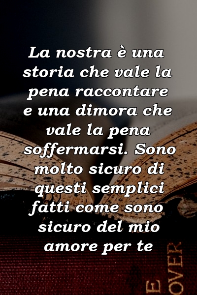 La nostra è una storia che vale la pena raccontare e una dimora che vale la pena soffermarsi. Sono molto sicuro di questi semplici fatti come sono sicuro del mio amore per te