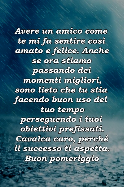 Avere un amico come te mi fa sentire così amato e felice. Anche se ora stiamo passando dei momenti migliori, sono lieto che tu stia facendo buon uso del tuo tempo perseguendo i tuoi obiettivi prefissati. Cavalca caro, perché il successo ti aspetta. Buon pomeriggio