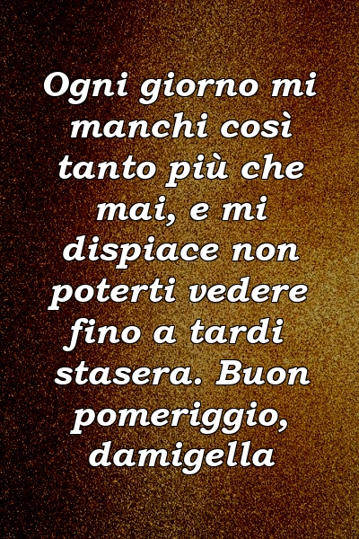 Ogni giorno mi manchi così tanto più che mai, e mi dispiace non poterti vedere fino a tardi stasera. Buon pomeriggio, damigella