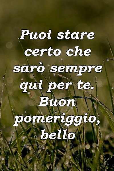 Puoi stare certo che sarò sempre qui per te. Buon pomeriggio, bello