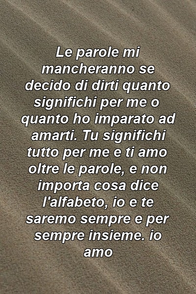 Le parole mi mancheranno se decido di dirti quanto significhi per me o quanto ho imparato ad amarti. Tu significhi tutto per me e ti amo oltre le parole, e non importa cosa dice l