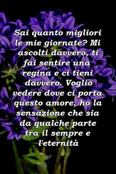 Sai quanto migliori le mie giornate? Mi ascolti davvero, ti fai sentire una regina e ci tieni davvero. Voglio vedere dove ci porta questo amore, ho la sensazione che sia da qualche parte tra il sempre e l