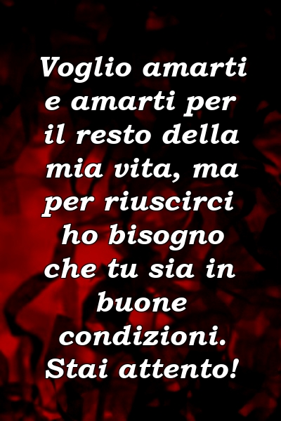 Voglio amarti e amarti per il resto della mia vita, ma per riuscirci ho bisogno che tu sia in buone condizioni. Stai attento!