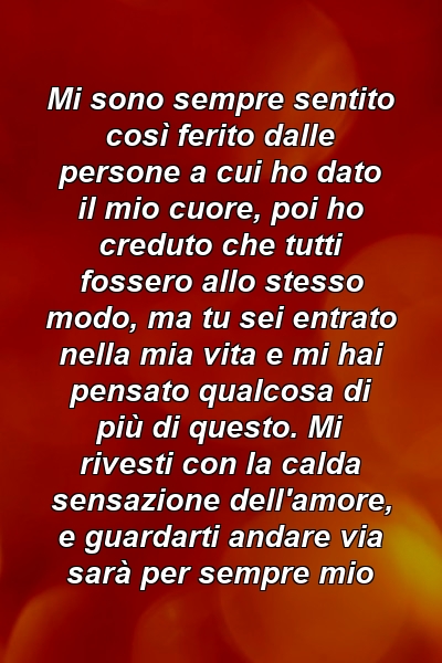 Mi sono sempre sentito così ferito dalle persone a cui ho dato il mio cuore, poi ho creduto che tutti fossero allo stesso modo, ma tu sei entrato nella mia vita e mi hai pensato qualcosa di più di questo. Mi rivesti con la calda sensazione dell